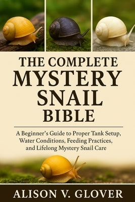 The Complete Mystery Snail Bible: A Beginner's Guide to Proper Tank Setup, Water Conditions, Feeding Practices, and Lifelong Mystery Snail Care by V. Glover, Alison
