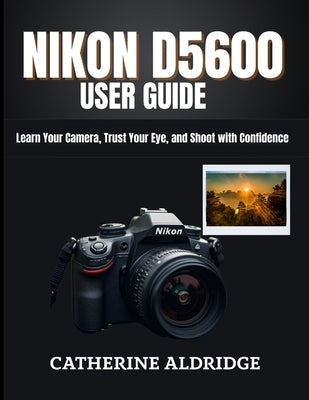 Nikon d5600 user guide: Learn your camera, trust your eye, and shoot with confidence. by Aldridge, Catherine