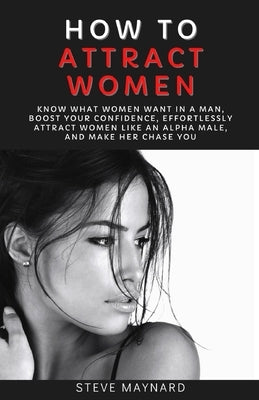 How to Attract Women: Know What Women Want in A Man, Boost Your Confidence, Effortlessly Attract Women Like an Alpha Male, And Make Her Chas by Maynard, Steve