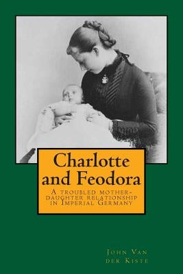 Charlotte and Feodora: A troubled mother-daughter relationship in imperial Germany by Van Der Kiste, John