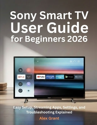 Sony Smart TV User Guide for Beginners 2026: Easy Setup, Streaming Apps, Settings, and Troubleshooting Explained by Grant, Alex