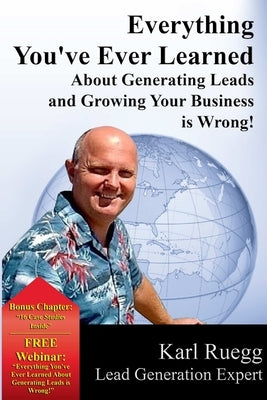 Everything You've Ever Learned About Generating Leads And Growing Your Business Is Wrong! by Ruegg, Karl