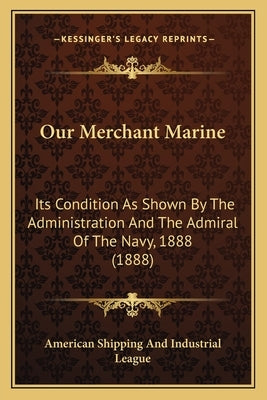 Our Merchant Marine: Its Condition as Shown by the Administration and the Admiral of the Navy, 1888 (1888) by American Shipping & Industrial League