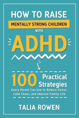 How to Raise Mentally Strong Children With ADHD: 100 Practical Strategies Every Parent Can Use to Reduce Stress, Calm Chaos, and Improve Family Life by Rowen, Talia