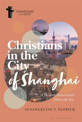 Christians in the City of Shanghai: A History Resurrected Above the Sea by Patrick, Susangeline Y.