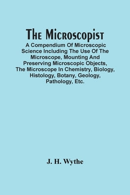 The Microscopist; A Compendium Of Microscopic Science Including The Use Of The Microscope, Mounting And Preserving Microscopic Objects, The Microscope by H. Wythe, J.