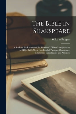 The Bible in Shakspeare; a Study of the Relation of the Works of William Shakspeare to the Bible; With Numerous Parallel Passages, Quotations, Referen by Burgess, William