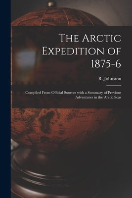 The Arctic Expedition of 1875-6 [microform]: Compiled From Official Sources With a Summary of Previous Adventures in the Arctic Seas by Johnston, R. (Robert)