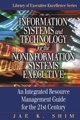 Information Systems and Technology for the Noninformation Systems Executive: An Integrated Resource Management Guide for the 21st Century by Shim, Jae K.