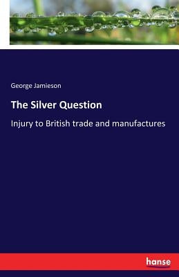 The Silver Question: Injury to British trade and manufactures by Jamieson, George