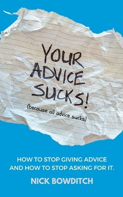 Your Advice Sucks: How to stop giving advice, and how to stop asking for it. by Bowditch, Nick