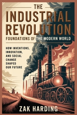 The Industrial Revolution: Foundations of the Modern World : How Inventions, Innovation, and Social Change Shaped Our Future by Harding, Zak Harding