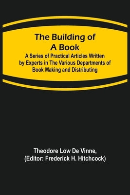 The Building of a Book; A Series of Practical Articles Written by Experts in the Various Departments of Book Making and Distributing by Low De Vinne, Theodore