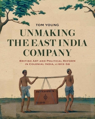 Unmaking the East India Company: British Art and Political Reform in Colonial India, C. 1813-1858 by Young, Tom