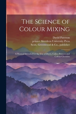 The Science of Colour Mixing: A Manual Intended for the Use of Dyers, Calico Printers and Colour Chemists by Paterson, David