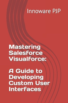 Mastering Salesforce Visualforce: A Guide to Developing Custom User Interfaces by Pjp, Innoware