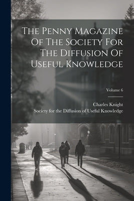 The Penny Magazine Of The Society For The Diffusion Of Useful Knowledge; Volume 6 by Knight, Charles