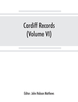 Cardiff records; being materials for a history of the county borough from the earliest times (Volume VI) by Hobson Matthews, John