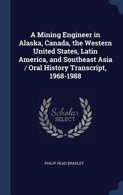 A Mining Engineer in Alaska, Canada, the Western United States, Latin America, and Southeast Asia / Oral History Transcript, 1968-1988 by Bradley, Philip Read