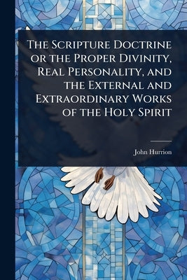 The Scripture Doctrine or the Proper Divinity, Real Personality, and the External and Extraordinary Works of the Holy Spirit by Hurrion, John