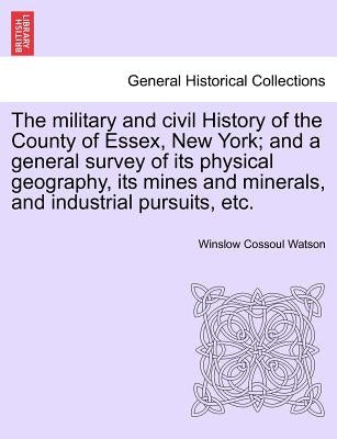 The military and civil History of the County of Essex, New York; and a general survey of its physical geography, its mines and minerals, and industria by Watson, Winslow Cossoul