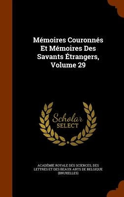 Mémoires Couronnés Et Mémoires Des Savants Étrangers, Volume 29 by Académie Royale Des Sciences, Des Lettr