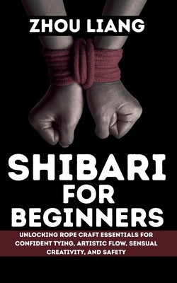 Shibari for Beginner: Unlocking Rope Craft Essentials for Confident Tying, Artistic Flow, Sensual Creativity, and Safety by Liang, Zhou