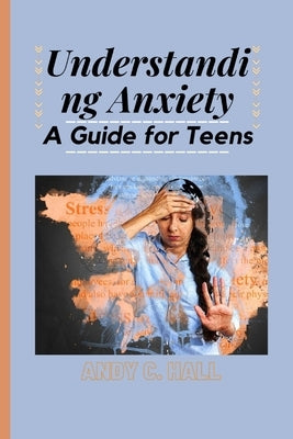 Understanding Anxiety: A Guide for Teens by C. Hall, Andy