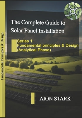The Complete Guide to Solar Panel Installation-Fundamental Principles and Design: (Analytical Phase) by Stark, Aion