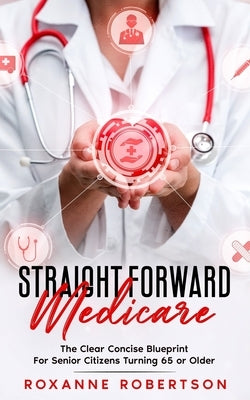 Straight Forward Medicare: The Clear Concise Blueprint For Senior Citizens Turning 65 or Older by Robertson, Roxanne