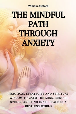 The Mindful Path Through Anxiety: Practical Strategies and Spiritual Wisdom to Calm the Mind, Reduce Stress, and Find Inner Peace in a Restless World by Ashford, William
