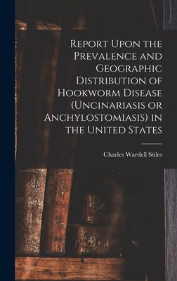 Report Upon the Prevalence and Geographic Distribution of Hookworm Disease (uncinariasis or Anchylostomiasis) in the United States by Stiles, Charles Wardell