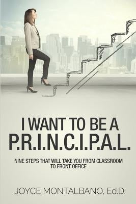 I Want To Be A P.R.I.N.C.I.P.A.L.: Nine Steps That Will Take You From Classroom to Front Office by Montalbano, Joyce