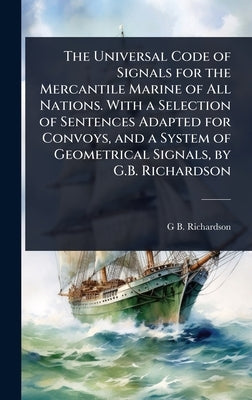 The Universal Code of Signals for the Mercantile Marine of All Nations. With a Selection of Sentences Adapted for Convoys, and a System of Geometrical by Richardson, G. B.
