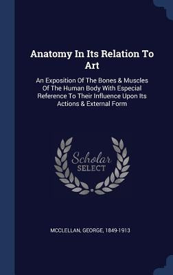 Anatomy In Its Relation To Art: An Exposition Of The Bones & Muscles Of The Human Body With Especial Reference To Their Influence Upon Its Actions & E by 1849-1913, McClellan George