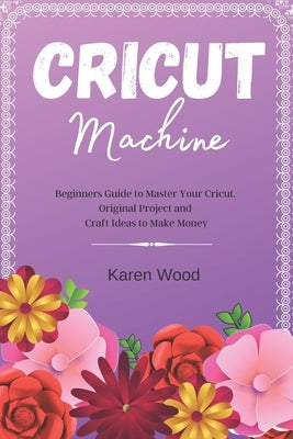 Cricut Machine: Beginners Guide to Master Your Cricut. Original Project and Craft Ideas to Make Money by Wood, Karen