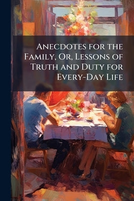 Anecdotes for the Family, Or, Lessons of Truth and Duty for Every-Day Life: A Choice Selection of Facts, Occurrences, Examples by Anonymous