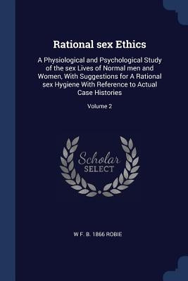 Rational sex Ethics: A Physiological and Psychological Study of the sex Lives of Normal men and Women, With Suggestions for A Rational sex by Robie, W. F. B. 1866