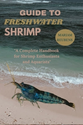 Guide to Freshwater Shrimp: "A Complete Handbook for Shrimp Enthusiasts and Aquarists" by Reubens, Mariam