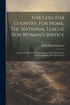 For God, For Country, For Home, The National League For Woman's Service: A Story Of The First National Organization Of American Women Mobilized For Wa by James, Bessie Rowland