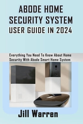 Abode Home Security System User Guide in 2024: Everything You Need To Know About Home Security With Abode Smart Home System by Warren, Jill