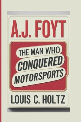 A.J. Foyt: The Man Who Conquered MotorSports by C. Holtz, Louis