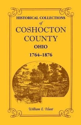 Historical Collections of Coshocton County, Ohio a Complete Panorama of the County, from the Time of the Earliest Known Occupants of the Territory Unt by Hunt, William E.