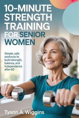 10-Minute Strength Training for Senior Women: Simple, Safe Workouts to Build Strength, Balance, and Independence After 60 by Wiggins, Tyson A.