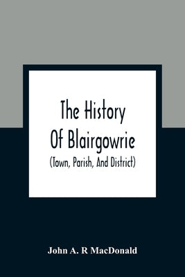 The History Of Blairgowrie (Town, Parish, And District): Being An Account Of The Origin And Progress Of The Burgh From The Earliest Period, With A Des by A. R. MacDonald, John