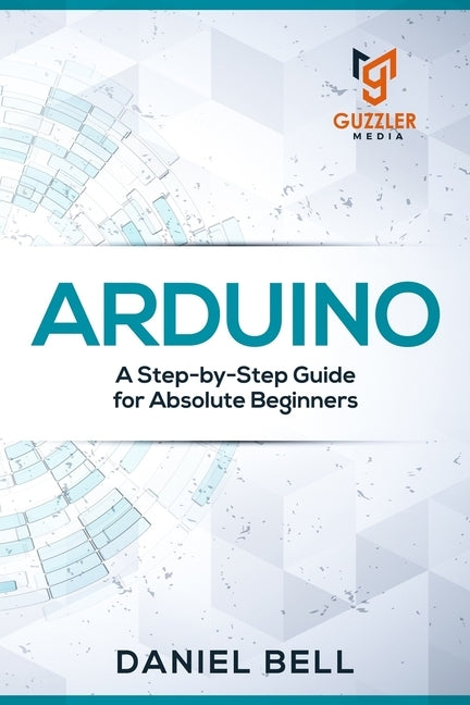 Arduino: A Step-by-Step Guide for Absolute Beginners by Daniel Bell
