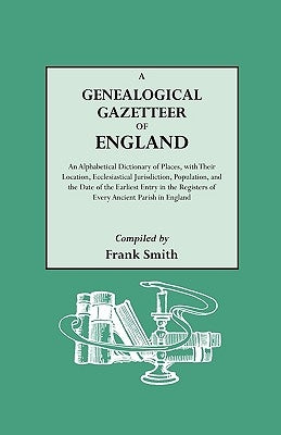 Genealogical Gazetteer of England. an Alphabetical Dictionary of Places, with Their Location, Ecclesiastical Jurisdiction, Population, and the DAT by Smith, Frank