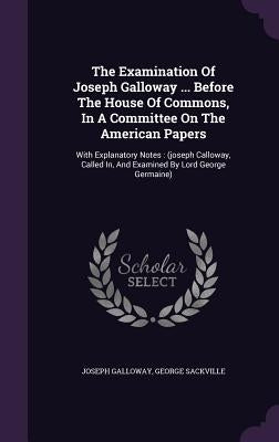 The Examination Of Joseph Galloway ... Before The House Of Commons, In A Committee On The American Papers: With Explanatory Notes: (joseph Calloway, C by Galloway, Joseph
