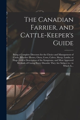 The Canadian Farrier, and Cattle-keeper's Guide [microform]: Being a Complete Directory for the Choice and Management of Cattle, Whether Horses, Oxen, by Anonymous