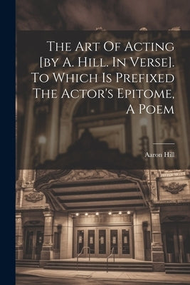 The Art Of Acting [by A. Hill. In Verse]. To Which Is Prefixed The Actor's Epitome, A Poem by Hill, Aaron